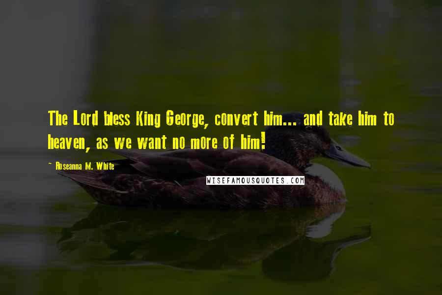 Roseanna M. White Quotes: The Lord bless King George, convert him... and take him to heaven, as we want no more of him!