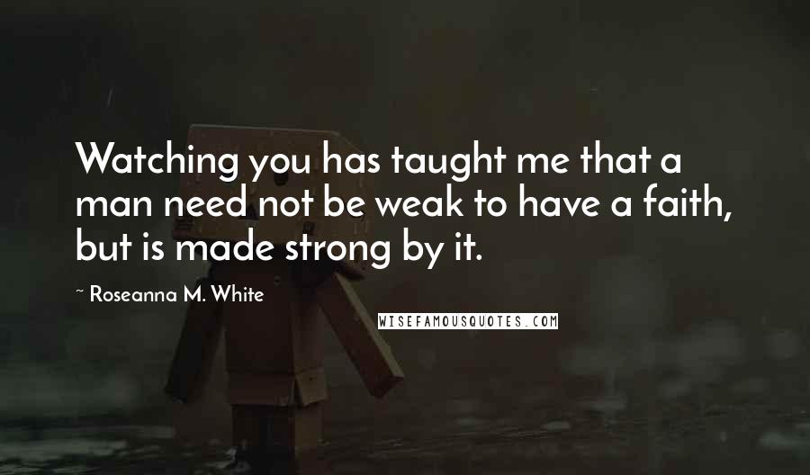 Roseanna M. White Quotes: Watching you has taught me that a man need not be weak to have a faith, but is made strong by it.