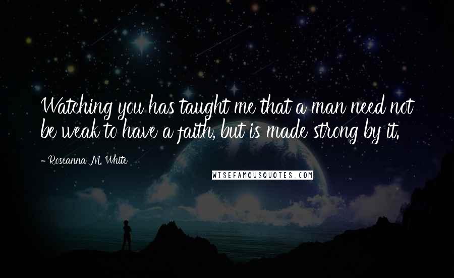 Roseanna M. White Quotes: Watching you has taught me that a man need not be weak to have a faith, but is made strong by it.
