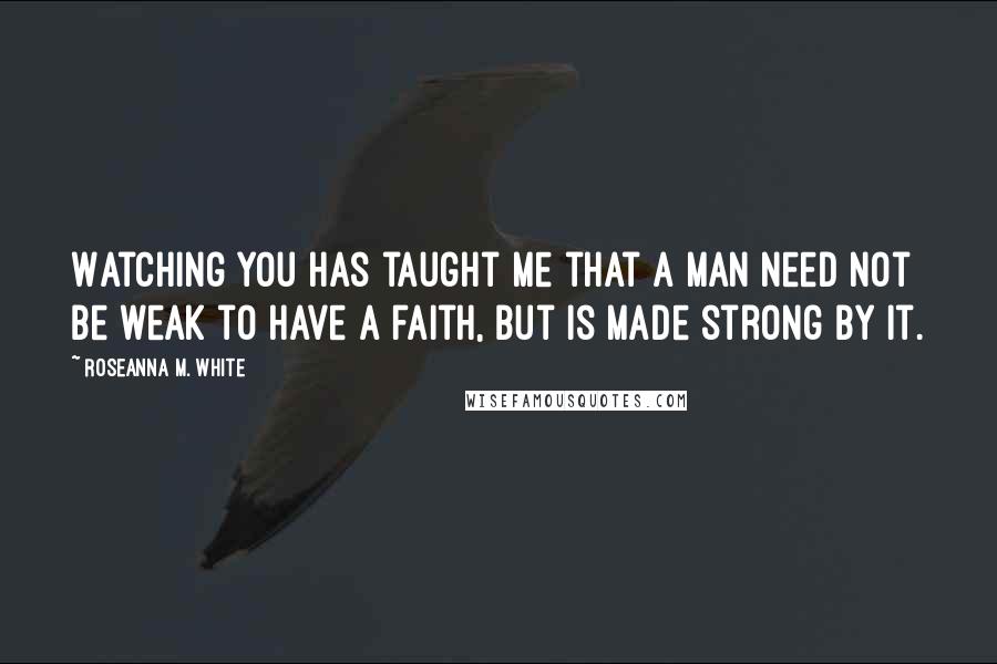 Roseanna M. White Quotes: Watching you has taught me that a man need not be weak to have a faith, but is made strong by it.