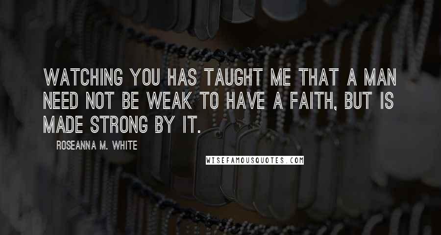 Roseanna M. White Quotes: Watching you has taught me that a man need not be weak to have a faith, but is made strong by it.