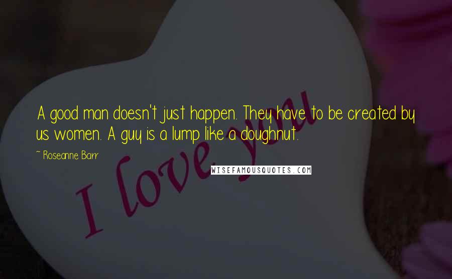 Roseanne Barr Quotes: A good man doesn't just happen. They have to be created by us women. A guy is a lump like a doughnut.