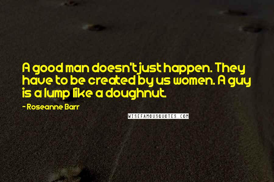 Roseanne Barr Quotes: A good man doesn't just happen. They have to be created by us women. A guy is a lump like a doughnut.