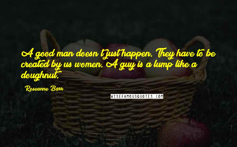 Roseanne Barr Quotes: A good man doesn't just happen. They have to be created by us women. A guy is a lump like a doughnut.