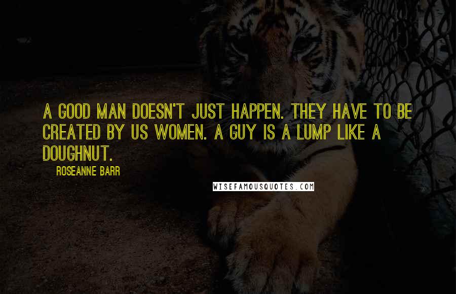 Roseanne Barr Quotes: A good man doesn't just happen. They have to be created by us women. A guy is a lump like a doughnut.