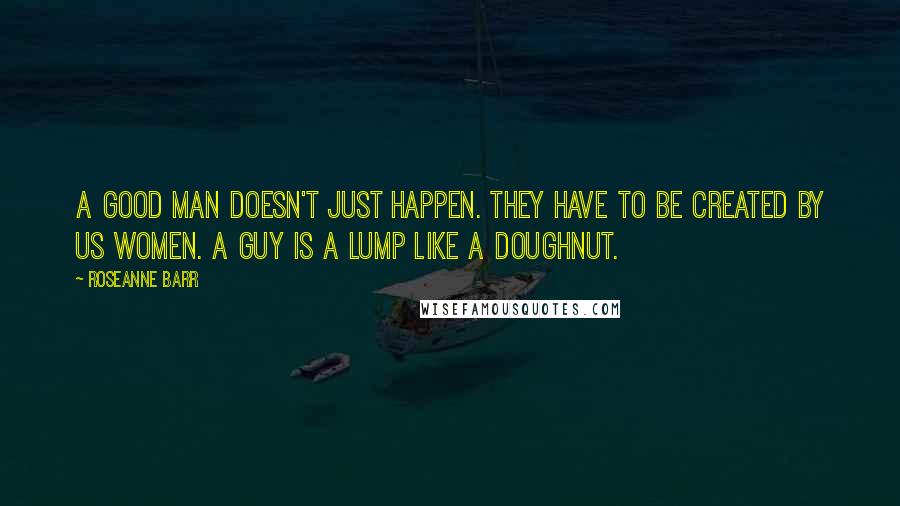 Roseanne Barr Quotes: A good man doesn't just happen. They have to be created by us women. A guy is a lump like a doughnut.