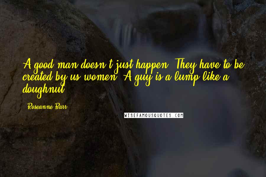 Roseanne Barr Quotes: A good man doesn't just happen. They have to be created by us women. A guy is a lump like a doughnut.