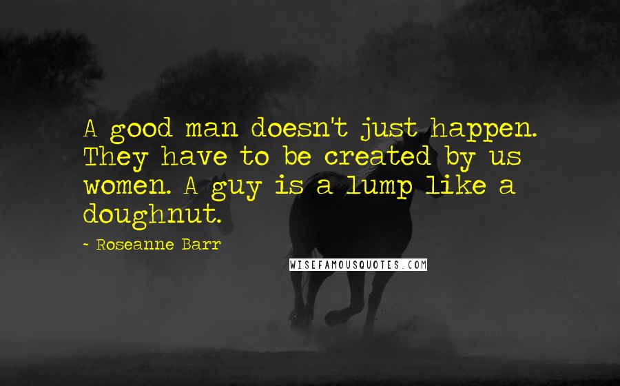 Roseanne Barr Quotes: A good man doesn't just happen. They have to be created by us women. A guy is a lump like a doughnut.