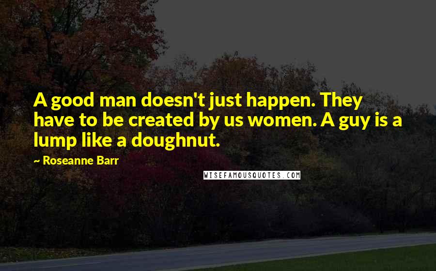 Roseanne Barr Quotes: A good man doesn't just happen. They have to be created by us women. A guy is a lump like a doughnut.