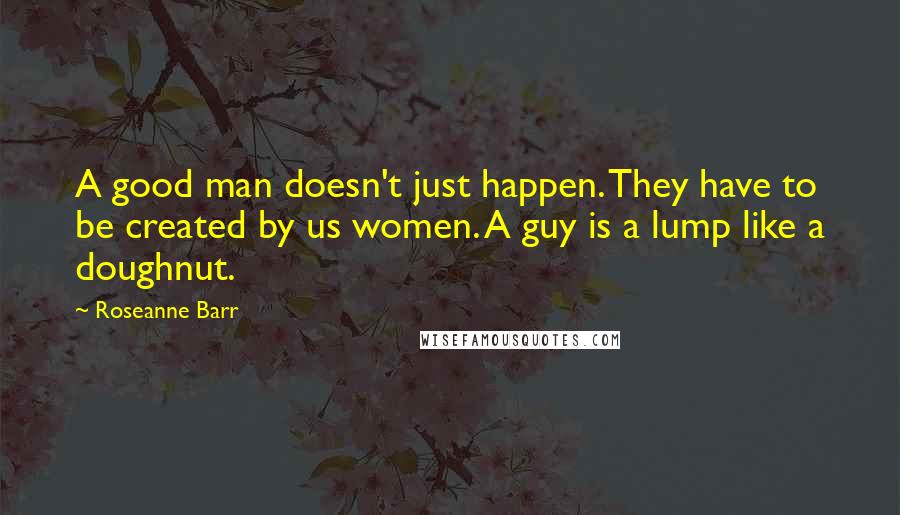 Roseanne Barr Quotes: A good man doesn't just happen. They have to be created by us women. A guy is a lump like a doughnut.