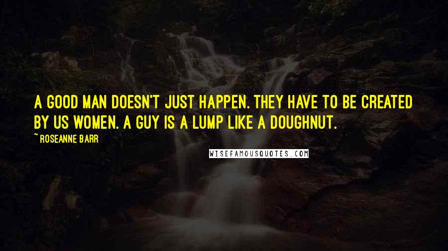 Roseanne Barr Quotes: A good man doesn't just happen. They have to be created by us women. A guy is a lump like a doughnut.