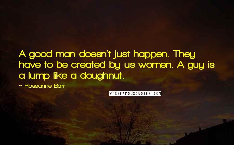 Roseanne Barr Quotes: A good man doesn't just happen. They have to be created by us women. A guy is a lump like a doughnut.