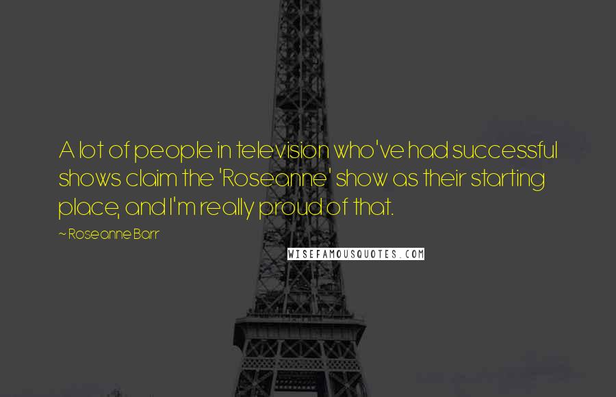 Roseanne Barr Quotes: A lot of people in television who've had successful shows claim the 'Roseanne' show as their starting place, and I'm really proud of that.