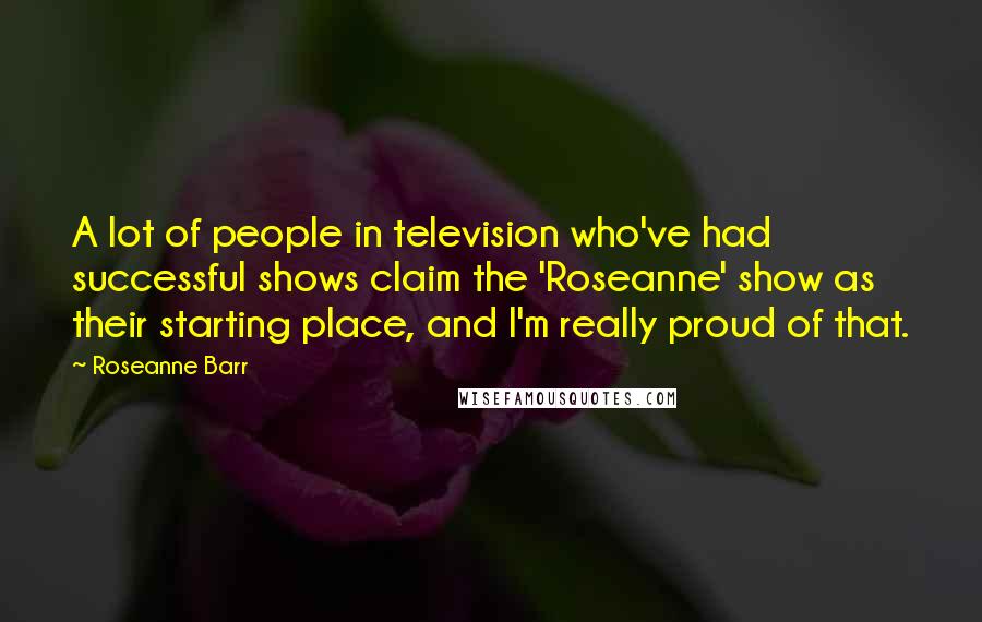 Roseanne Barr Quotes: A lot of people in television who've had successful shows claim the 'Roseanne' show as their starting place, and I'm really proud of that.