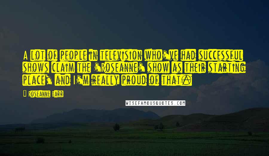Roseanne Barr Quotes: A lot of people in television who've had successful shows claim the 'Roseanne' show as their starting place, and I'm really proud of that.