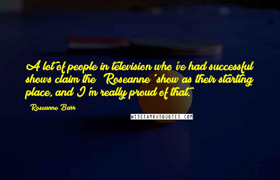 Roseanne Barr Quotes: A lot of people in television who've had successful shows claim the 'Roseanne' show as their starting place, and I'm really proud of that.