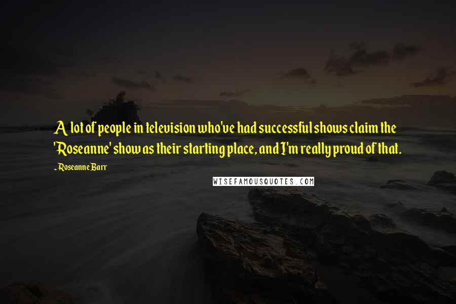 Roseanne Barr Quotes: A lot of people in television who've had successful shows claim the 'Roseanne' show as their starting place, and I'm really proud of that.