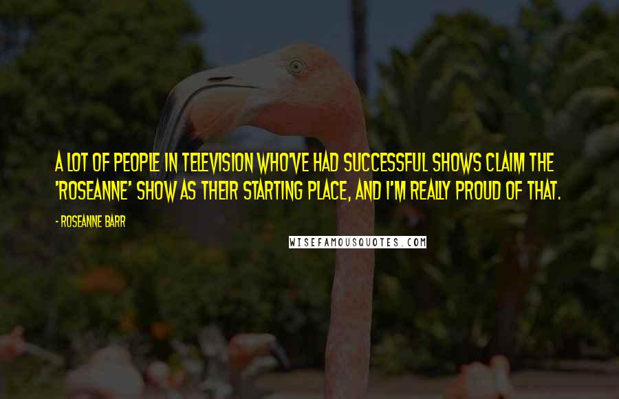 Roseanne Barr Quotes: A lot of people in television who've had successful shows claim the 'Roseanne' show as their starting place, and I'm really proud of that.