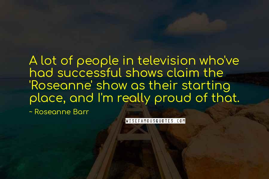 Roseanne Barr Quotes: A lot of people in television who've had successful shows claim the 'Roseanne' show as their starting place, and I'm really proud of that.