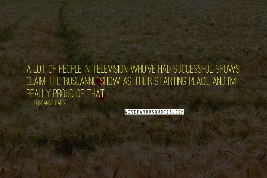 Roseanne Barr Quotes: A lot of people in television who've had successful shows claim the 'Roseanne' show as their starting place, and I'm really proud of that.