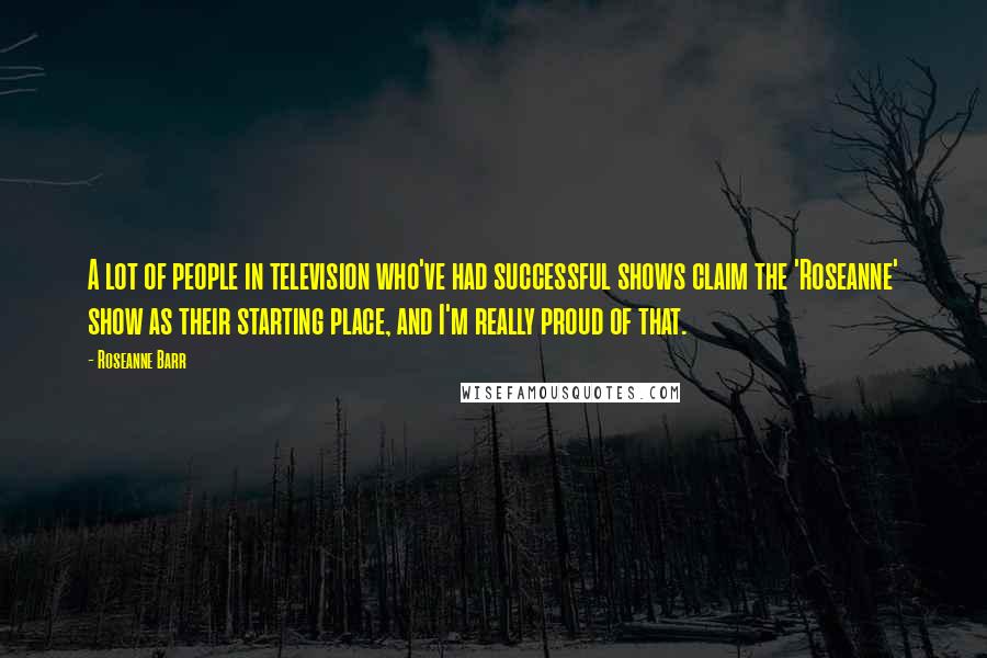 Roseanne Barr Quotes: A lot of people in television who've had successful shows claim the 'Roseanne' show as their starting place, and I'm really proud of that.