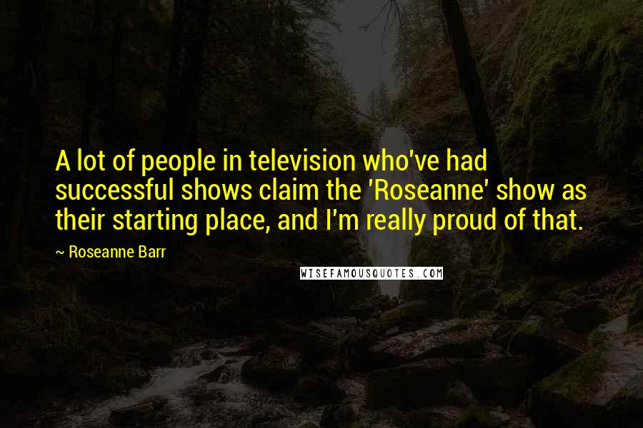 Roseanne Barr Quotes: A lot of people in television who've had successful shows claim the 'Roseanne' show as their starting place, and I'm really proud of that.