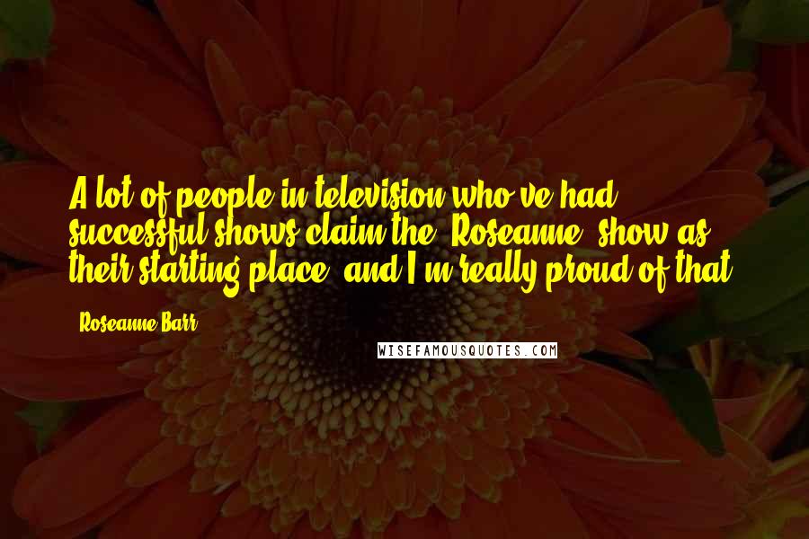 Roseanne Barr Quotes: A lot of people in television who've had successful shows claim the 'Roseanne' show as their starting place, and I'm really proud of that.