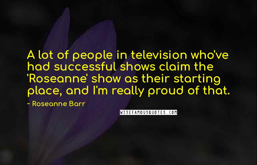 Roseanne Barr Quotes: A lot of people in television who've had successful shows claim the 'Roseanne' show as their starting place, and I'm really proud of that.