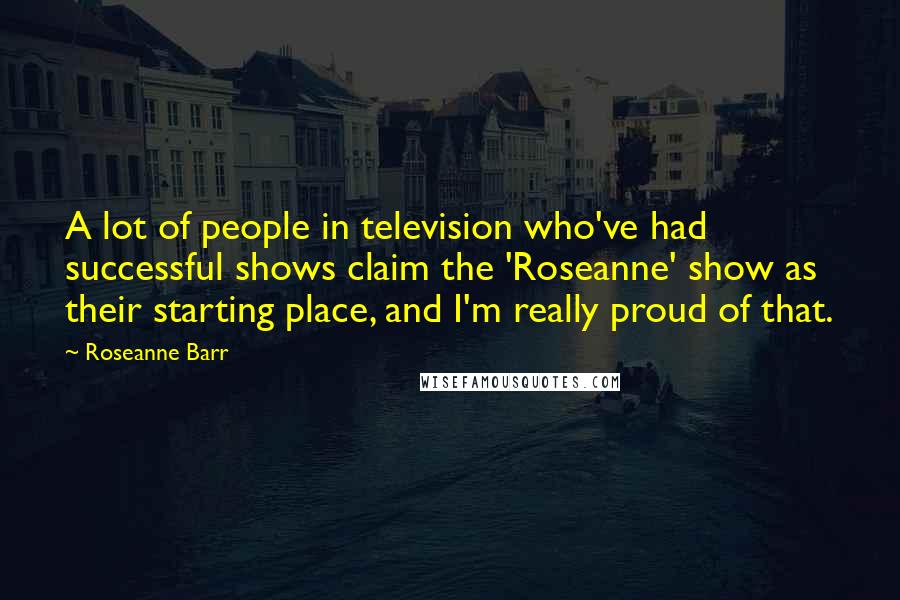 Roseanne Barr Quotes: A lot of people in television who've had successful shows claim the 'Roseanne' show as their starting place, and I'm really proud of that.