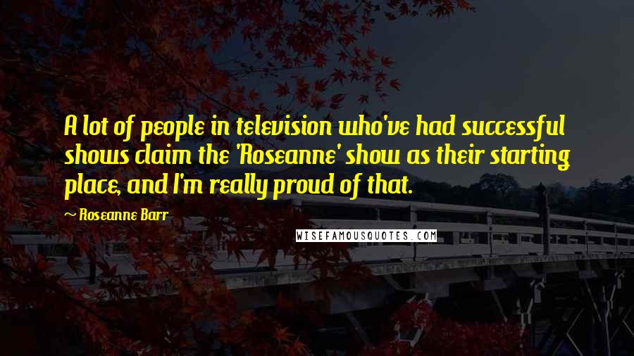 Roseanne Barr Quotes: A lot of people in television who've had successful shows claim the 'Roseanne' show as their starting place, and I'm really proud of that.