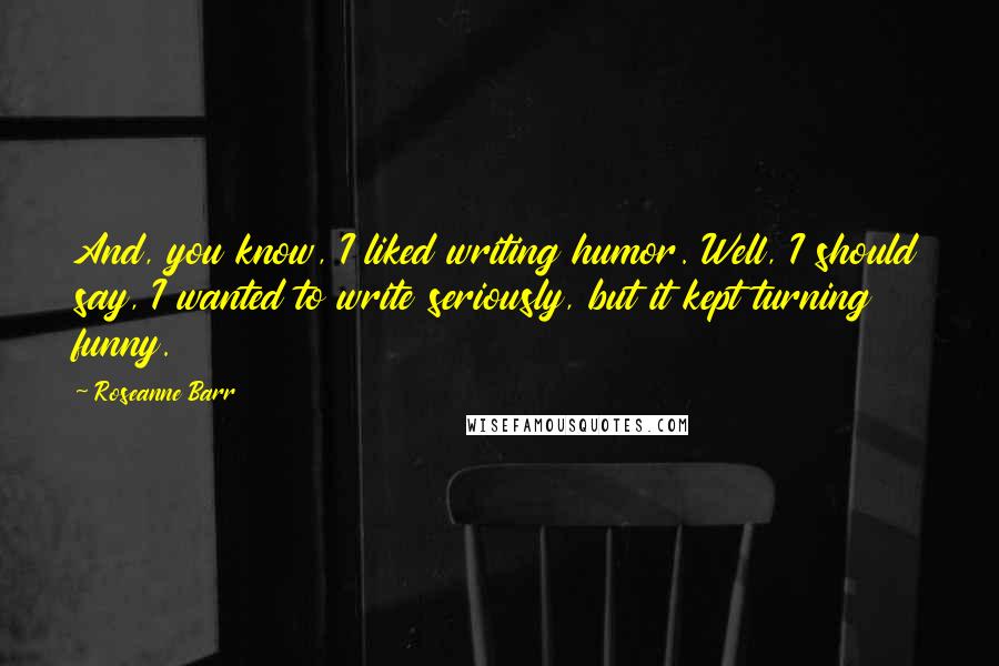 Roseanne Barr Quotes: And, you know, I liked writing humor. Well, I should say, I wanted to write seriously, but it kept turning funny.