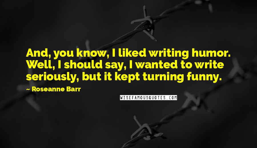 Roseanne Barr Quotes: And, you know, I liked writing humor. Well, I should say, I wanted to write seriously, but it kept turning funny.