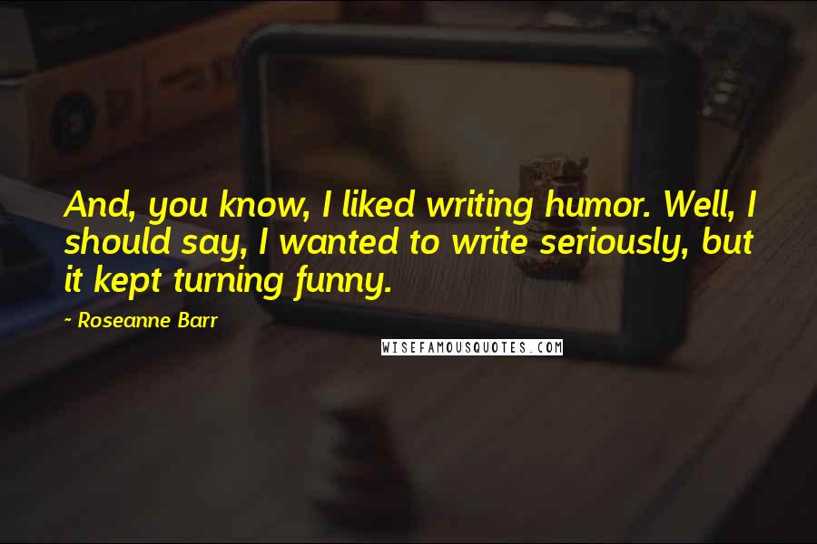 Roseanne Barr Quotes: And, you know, I liked writing humor. Well, I should say, I wanted to write seriously, but it kept turning funny.
