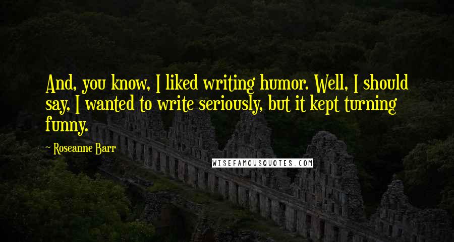 Roseanne Barr Quotes: And, you know, I liked writing humor. Well, I should say, I wanted to write seriously, but it kept turning funny.