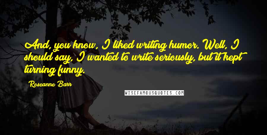 Roseanne Barr Quotes: And, you know, I liked writing humor. Well, I should say, I wanted to write seriously, but it kept turning funny.