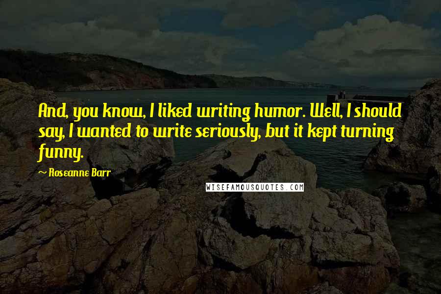 Roseanne Barr Quotes: And, you know, I liked writing humor. Well, I should say, I wanted to write seriously, but it kept turning funny.