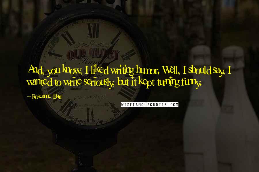 Roseanne Barr Quotes: And, you know, I liked writing humor. Well, I should say, I wanted to write seriously, but it kept turning funny.