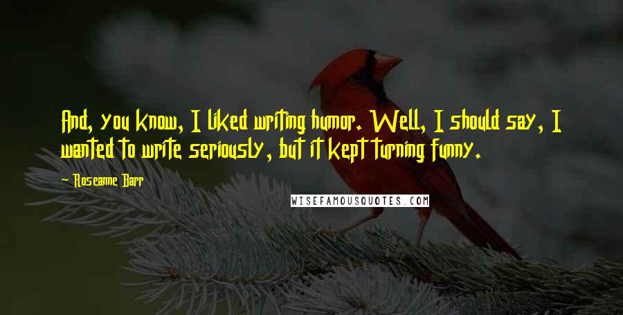 Roseanne Barr Quotes: And, you know, I liked writing humor. Well, I should say, I wanted to write seriously, but it kept turning funny.