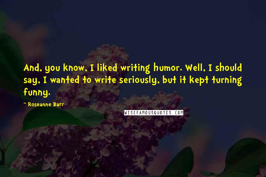 Roseanne Barr Quotes: And, you know, I liked writing humor. Well, I should say, I wanted to write seriously, but it kept turning funny.