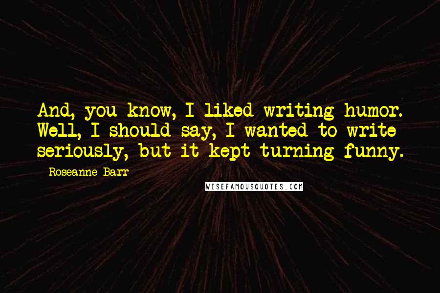 Roseanne Barr Quotes: And, you know, I liked writing humor. Well, I should say, I wanted to write seriously, but it kept turning funny.