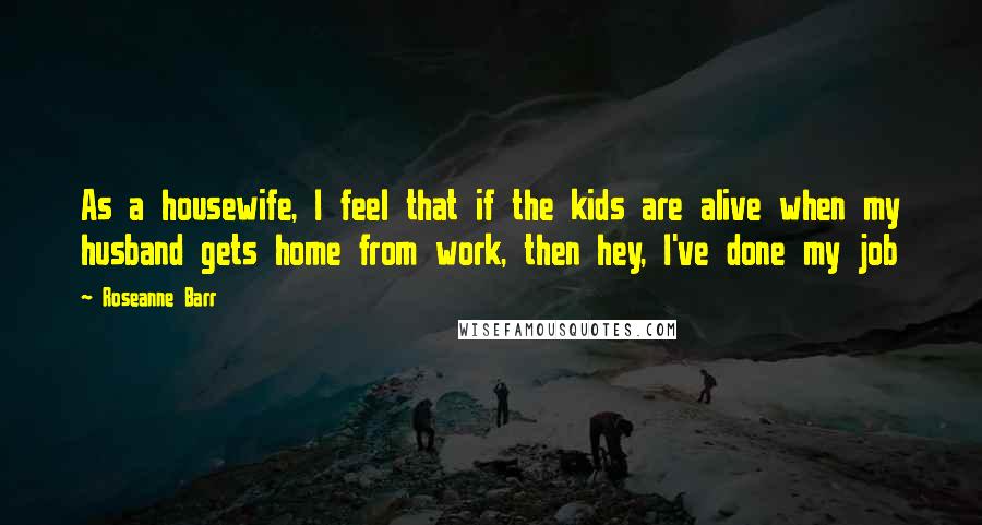 Roseanne Barr Quotes: As a housewife, I feel that if the kids are alive when my husband gets home from work, then hey, I've done my job