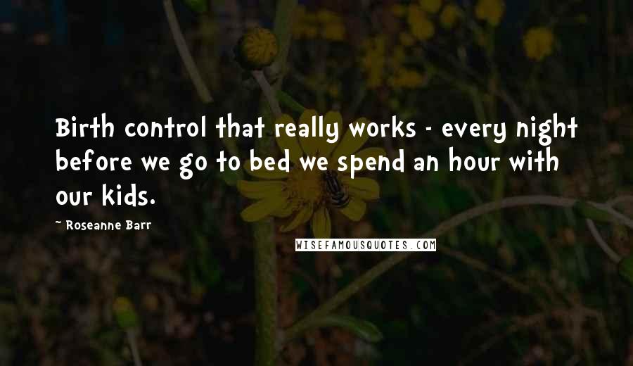 Roseanne Barr Quotes: Birth control that really works - every night before we go to bed we spend an hour with our kids.
