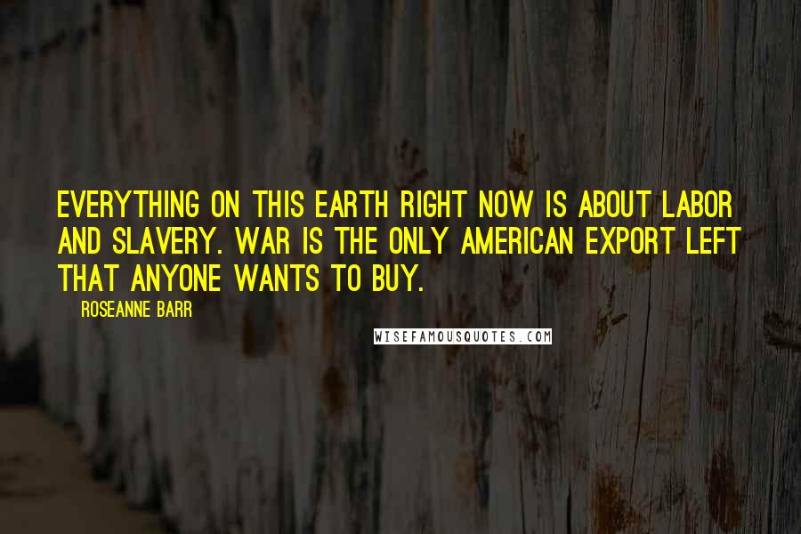 Roseanne Barr Quotes: Everything on this earth right now is about labor and slavery. War is the only American export left that anyone wants to buy.