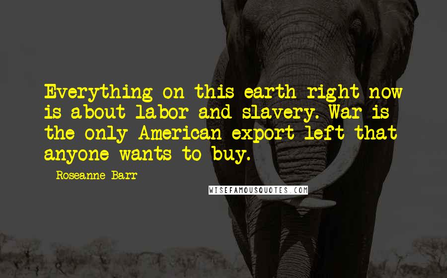 Roseanne Barr Quotes: Everything on this earth right now is about labor and slavery. War is the only American export left that anyone wants to buy.