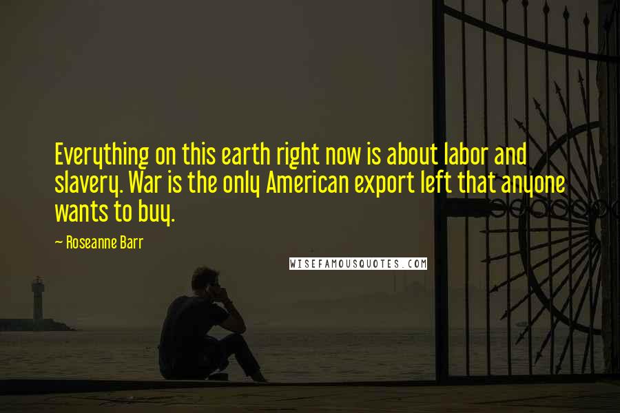 Roseanne Barr Quotes: Everything on this earth right now is about labor and slavery. War is the only American export left that anyone wants to buy.