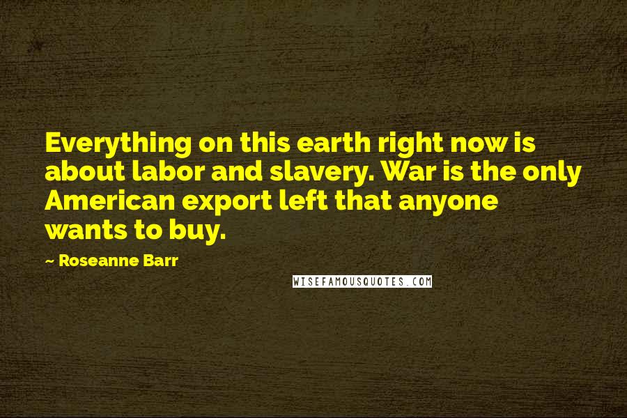 Roseanne Barr Quotes: Everything on this earth right now is about labor and slavery. War is the only American export left that anyone wants to buy.