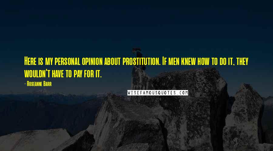 Roseanne Barr Quotes: Here is my personal opinion about prostitution. If men knew how to do it, they wouldn't have to pay for it.