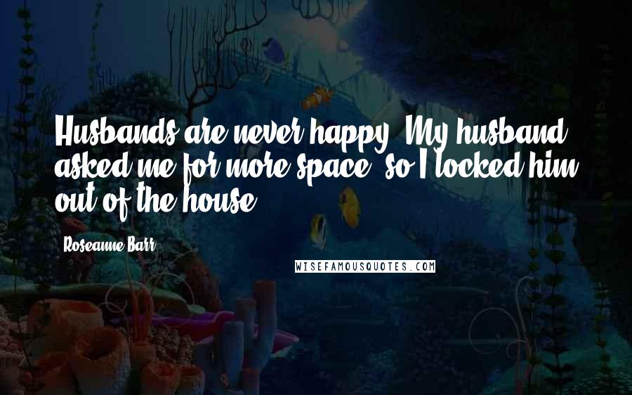 Roseanne Barr Quotes: Husbands are never happy. My husband asked me for more space, so I locked him out of the house.