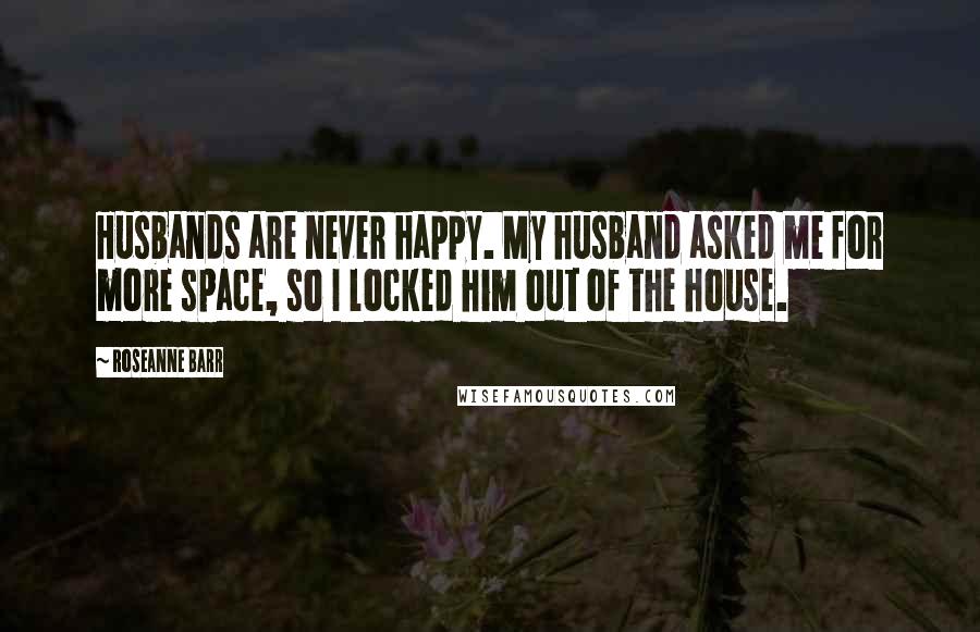 Roseanne Barr Quotes: Husbands are never happy. My husband asked me for more space, so I locked him out of the house.