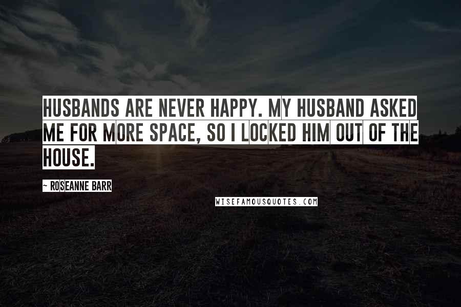 Roseanne Barr Quotes: Husbands are never happy. My husband asked me for more space, so I locked him out of the house.